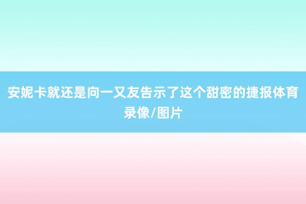 安妮卡就还是向一又友告示了这个甜密的捷报体育录像/图片