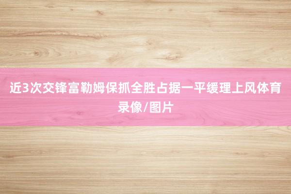 近3次交锋富勒姆保抓全胜占据一平缓理上风体育录像/图片