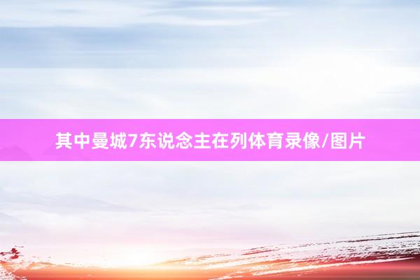其中曼城7东说念主在列体育录像/图片