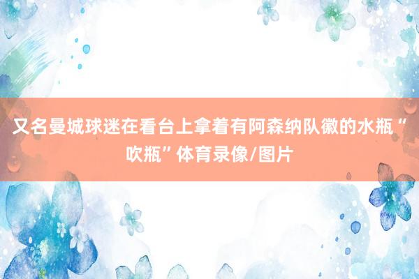 又名曼城球迷在看台上拿着有阿森纳队徽的水瓶“吹瓶”体育录像/图片