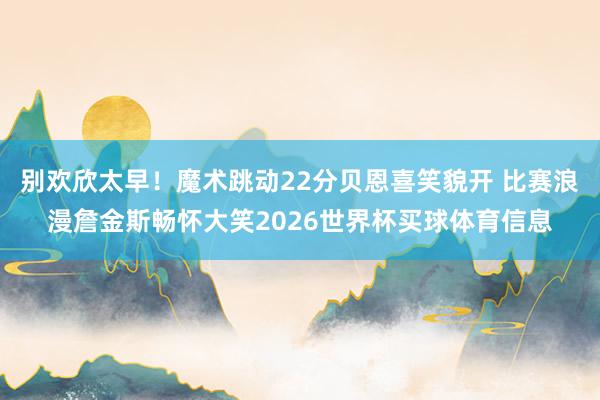别欢欣太早！魔术跳动22分贝恩喜笑貌开 比赛浪漫詹金斯畅怀大笑2026世界杯买球体育信息