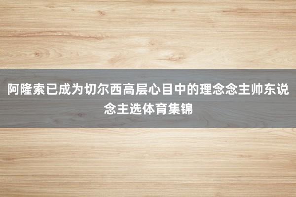 阿隆索已成为切尔西高层心目中的理念念主帅东说念主选体育集锦