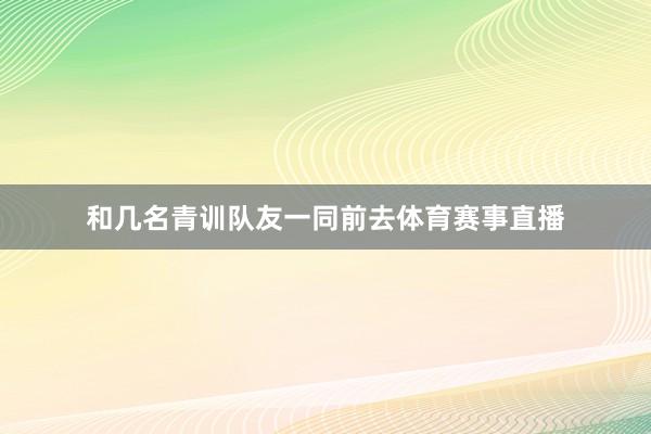 和几名青训队友一同前去体育赛事直播