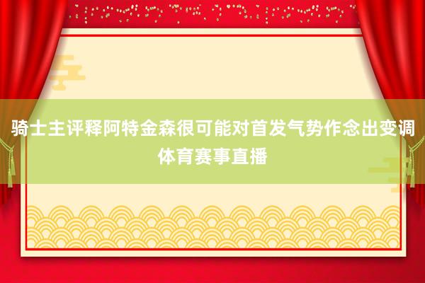 骑士主评释阿特金森很可能对首发气势作念出变调体育赛事直播