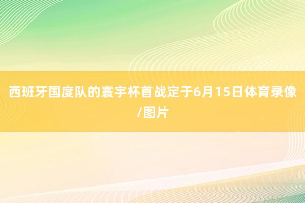 西班牙国度队的寰宇杯首战定于6月15日体育录像/图片