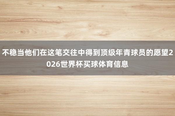 不稳当他们在这笔交往中得到顶级年青球员的愿望2026世界杯买球体育信息