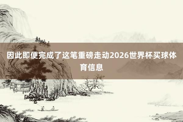 因此即便完成了这笔重磅走动2026世界杯买球体育信息