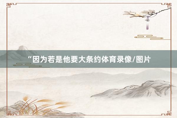 “因为若是他要大条约体育录像/图片