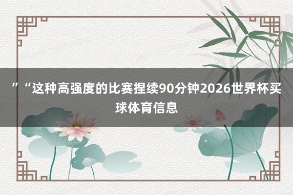 ”“这种高强度的比赛捏续90分钟2026世界杯买球体育信息