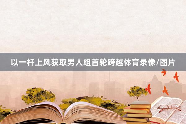 以一杆上风获取男人组首轮跨越体育录像/图片
