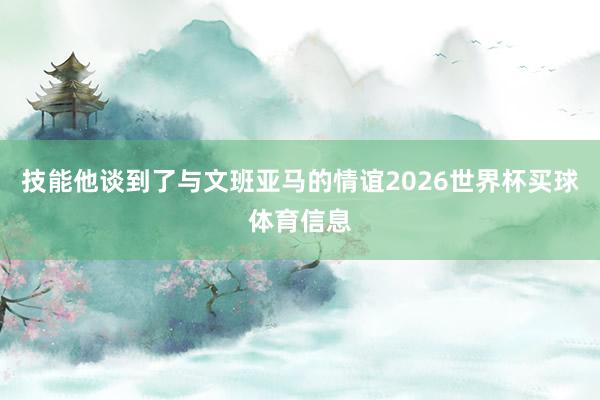 技能他谈到了与文班亚马的情谊2026世界杯买球体育信息