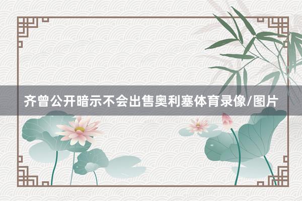 齐曾公开暗示不会出售奥利塞体育录像/图片
