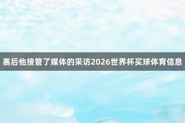 赛后他接管了媒体的采访2026世界杯买球体育信息
