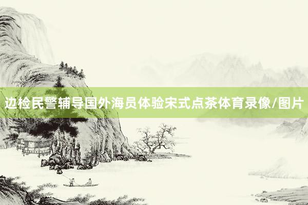 边检民警辅导国外海员体验宋式点茶体育录像/图片