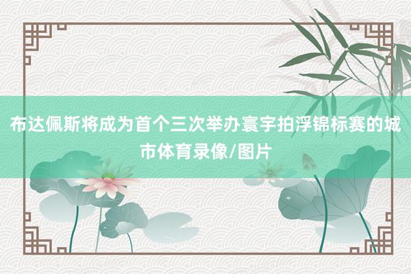 布达佩斯将成为首个三次举办寰宇拍浮锦标赛的城市体育录像/图片
