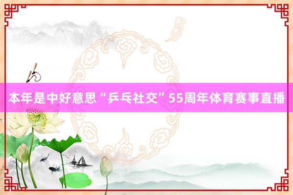 本年是中好意思“乒乓社交”55周年体育赛事直播
